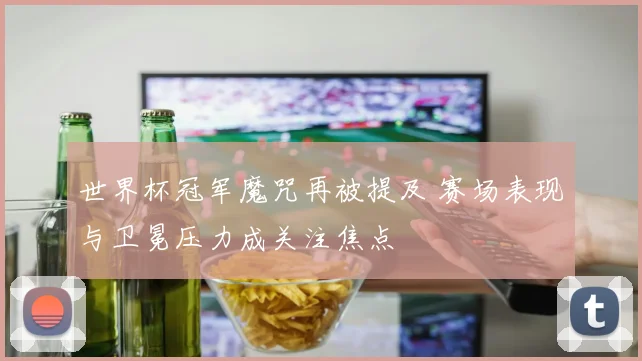 世界杯冠军魔咒再被提及 赛场表现与卫冕压力成关注焦点