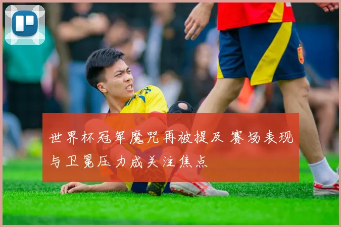 世界杯冠军魔咒再被提及 赛场表现与卫冕压力成关注焦点