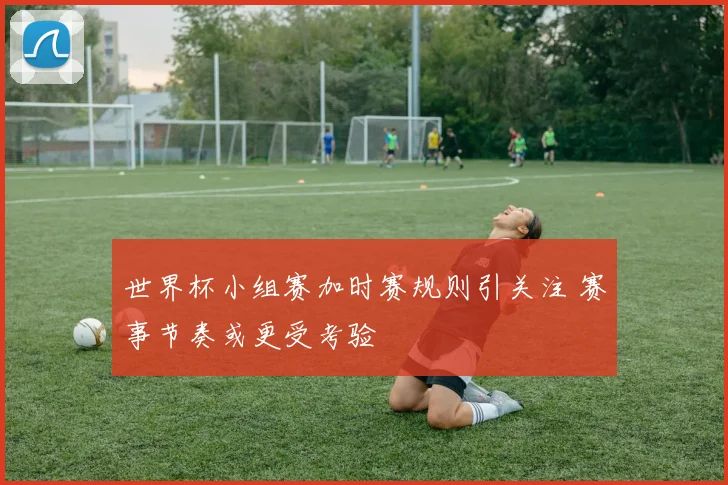 世界杯小组赛加时赛规则引关注 赛事节奏或更受考验