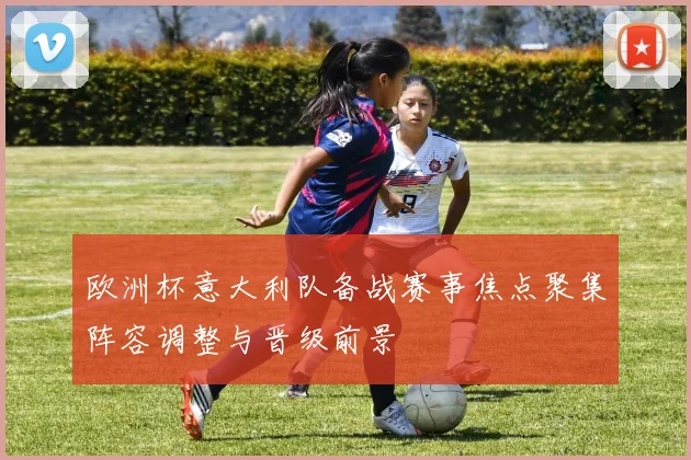 欧洲杯意大利队备战赛事焦点聚集阵容调整与晋级前景