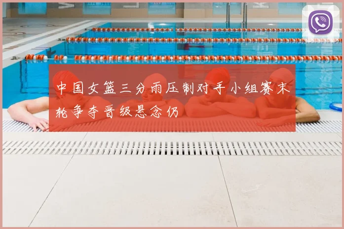 中国女篮三分雨压制对手小组赛末轮争夺晋级悬念仍