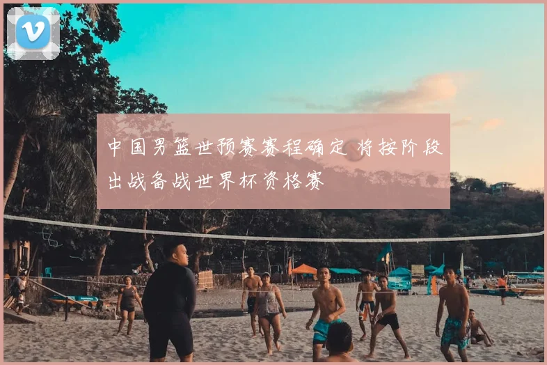 中国男篮世预赛赛程确定 将按阶段出战备战世界杯资格赛