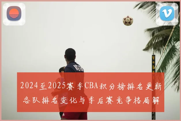 2024至2025赛季CBA积分榜排名更新 各队排名变化与季后赛竞争格局解析