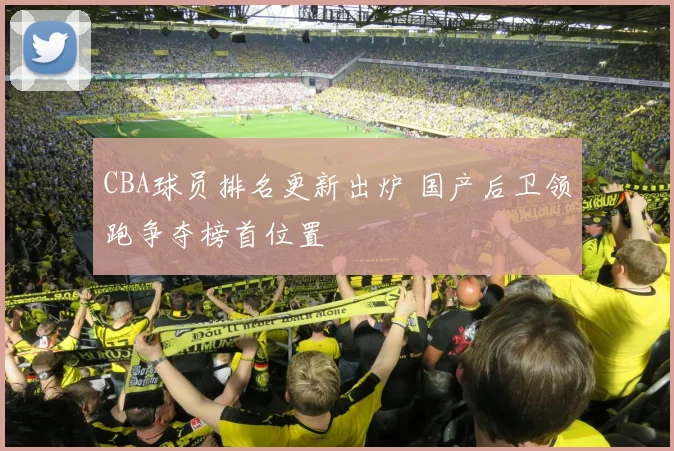 CBA球员排名更新出炉 国产后卫领跑争夺榜首位置