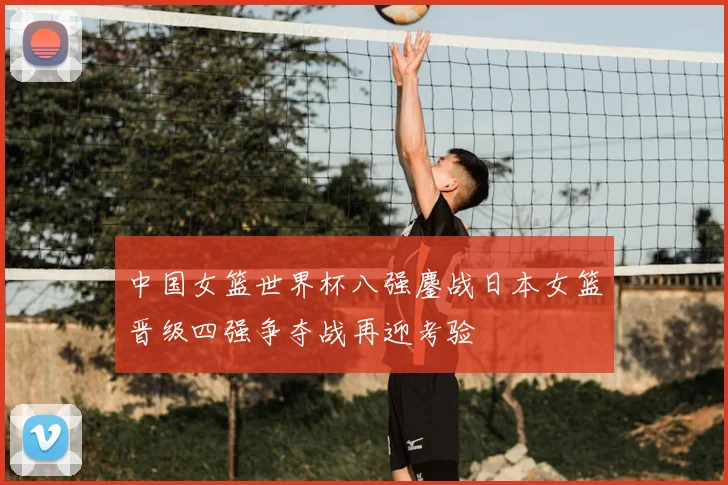 中国女篮世界杯八强鏖战日本女篮晋级四强争夺战再迎考验