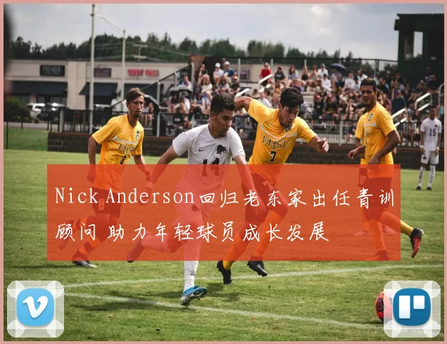 Nick Anderson回归老东家出任青训顾问 助力年轻球员成长发展