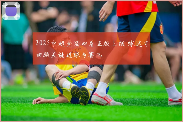 2025中超全场回看正版上线 球迷可回顾关键进球与赛况