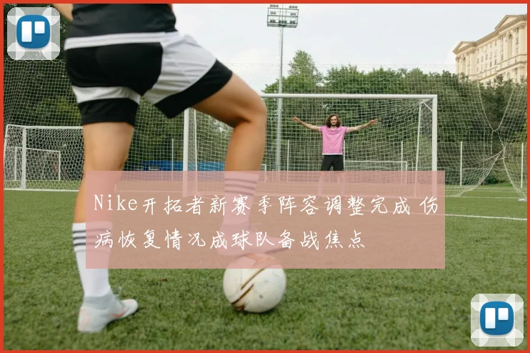 Nike开拓者新赛季阵容调整完成 伤病恢复情况成球队备战焦点