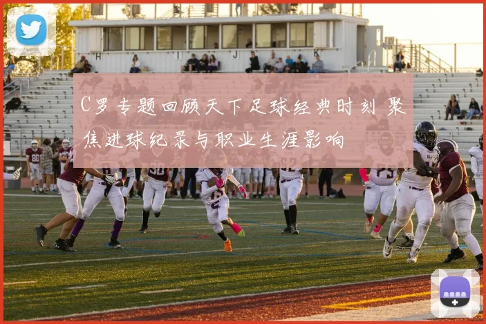 C罗专题回顾天下足球经典时刻 聚焦进球纪录与职业生涯影响