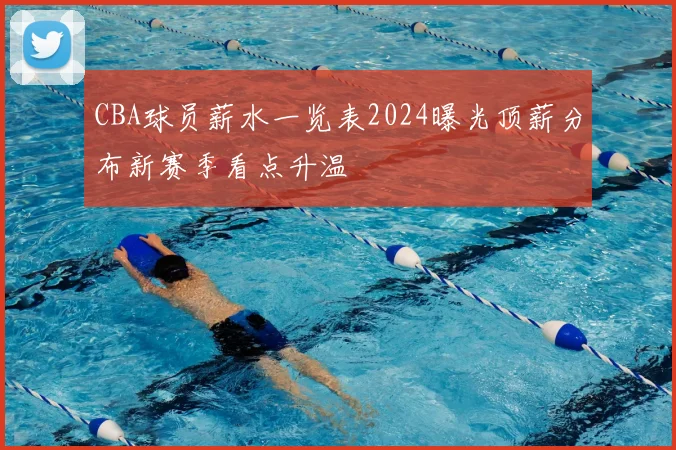 CBA球员薪水一览表2024曝光顶薪分布新赛季看点升温