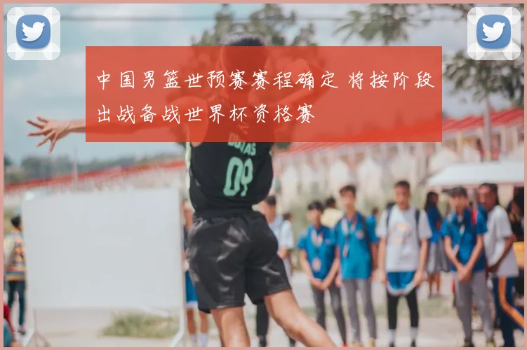 中国男篮世预赛赛程确定 将按阶段出战备战世界杯资格赛