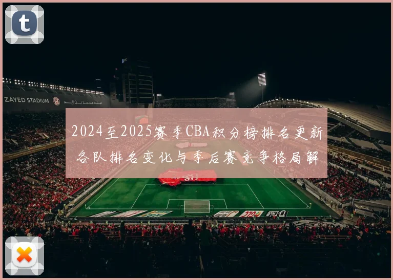 2024至2025赛季CBA积分榜排名更新 各队排名变化与季后赛竞争格局解析