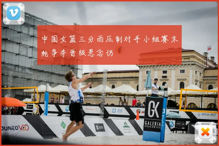 中国女篮三分雨压制对手小组赛末轮争夺晋级悬念仍